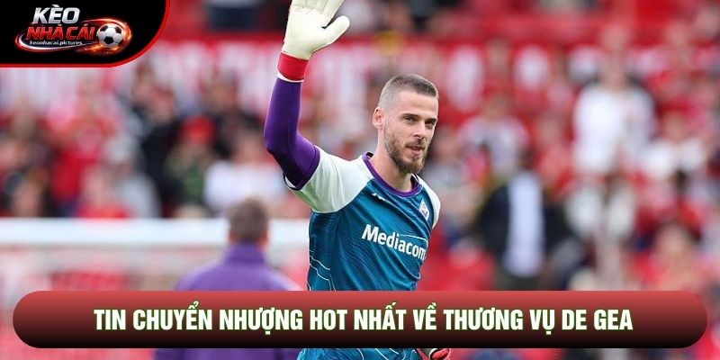 Tin chuyển nhượng hot nhất về thương vụ De Gea